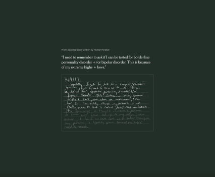 A still image of a journal entry written by Hunter Foraker: “I need to remember to ask if I can be tested for borderline personality disorder +/or bipolar disorder. This is because of my extreme highs + lows.”